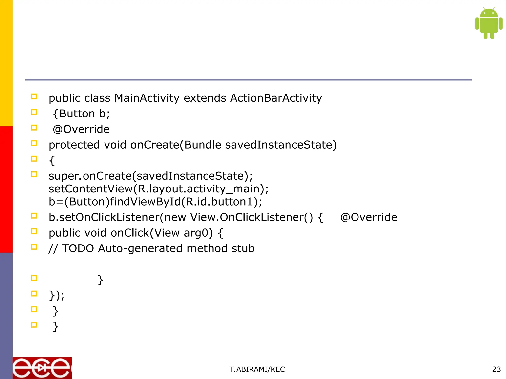  public class MainActivity extends ActionBarActivity
 {Button b;
 @Override
 protected void onCreate(Bundle savedInstanceState)
 {
 super.onCreate(savedInstanceState);
setContentView(R.layout.activity_main);
b=(Button)findViewById(R.id.button1);
 b.setOnClickListener(new View.OnClickListener() { @Override
 public void onClick(View arg0) {
 // TODO Auto-generated method stub
 }
 });
 }
 }
T.ABIRAMI/KEC 23
 