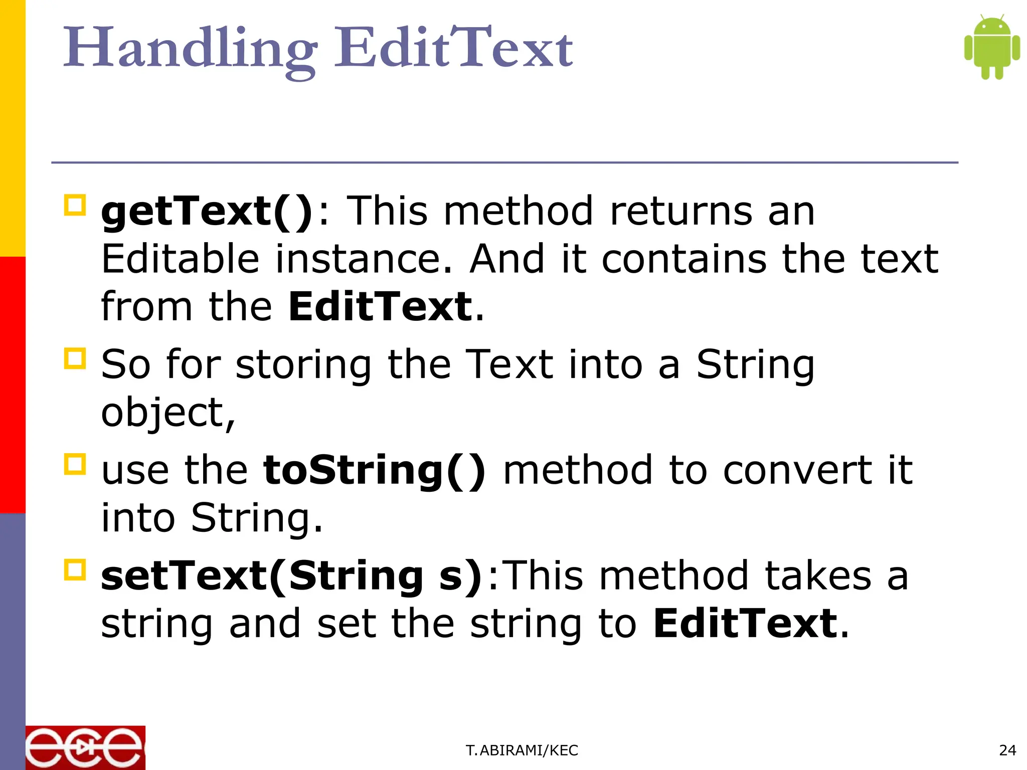 Handling EditText
 getText(): This method returns an
Editable instance. And it contains the text
from the EditText.
 So for storing the Text into a String
object,
 use the toString() method to convert it
into String.
 setText(String s):This method takes a
string and set the string to EditText.
T.ABIRAMI/KEC 24
 