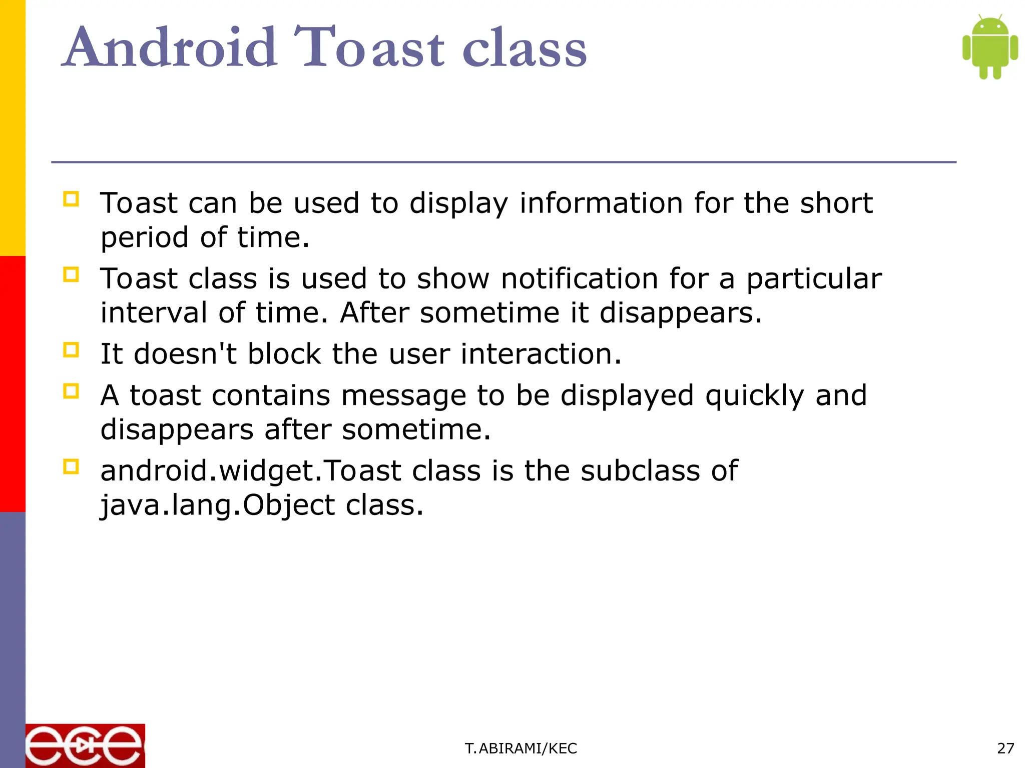 Android Toast class
 Toast can be used to display information for the short
period of time.
 Toast class is used to show notification for a particular
interval of time. After sometime it disappears.
 It doesn't block the user interaction.
 A toast contains message to be displayed quickly and
disappears after sometime.
 android.widget.Toast class is the subclass of
java.lang.Object class.
T.ABIRAMI/KEC 27
 