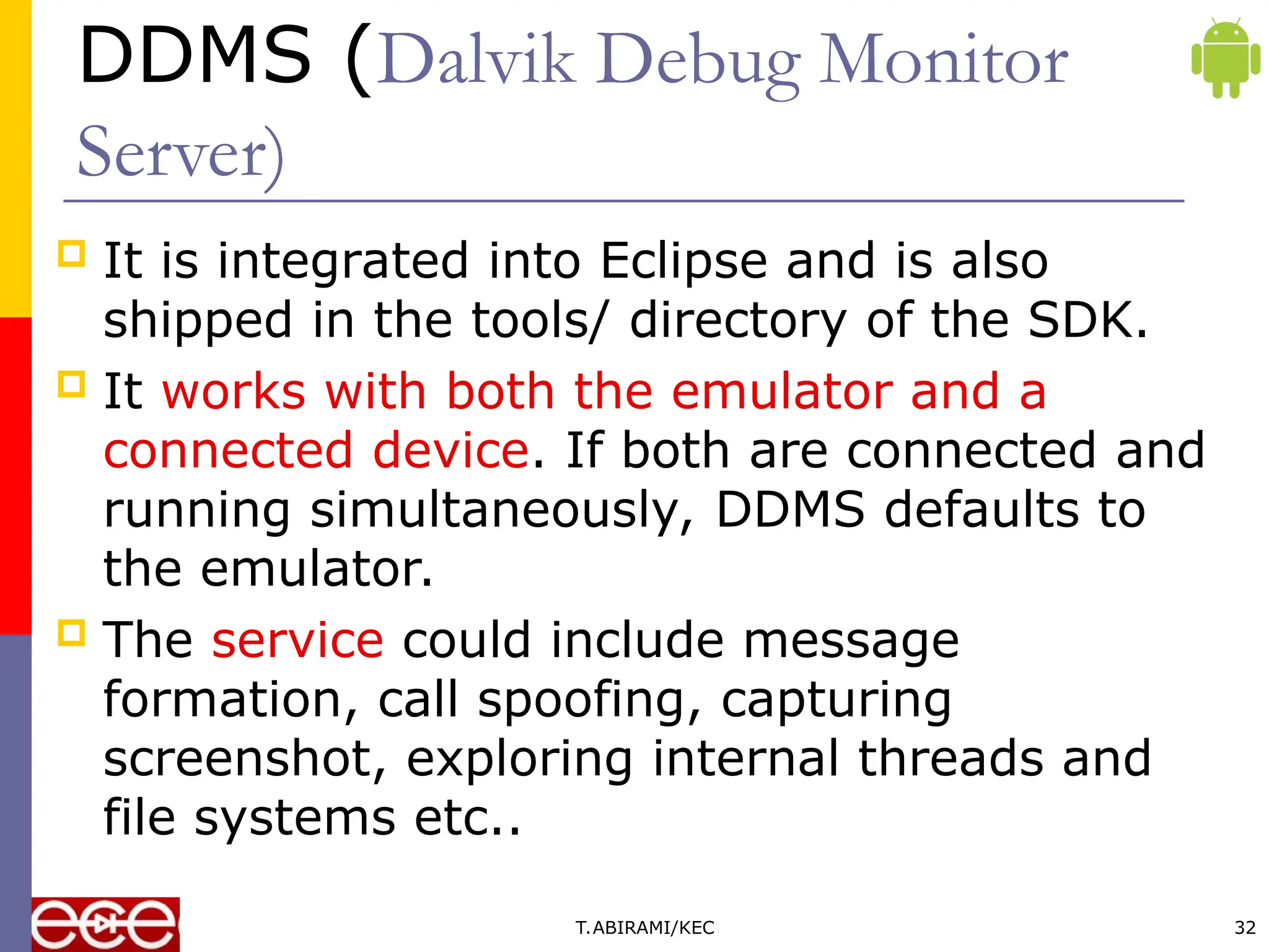 DDMS (Dalvik Debug Monitor
Server)
 It is integrated into Eclipse and is also
shipped in the tools/ directory of the SDK.
 It works with both the emulator and a
connected device. If both are connected and
running simultaneously, DDMS defaults to
the emulator.
 The service could include message
formation, call spoofing, capturing
screenshot, exploring internal threads and
file systems etc..
T.ABIRAMI/KEC 32
 
