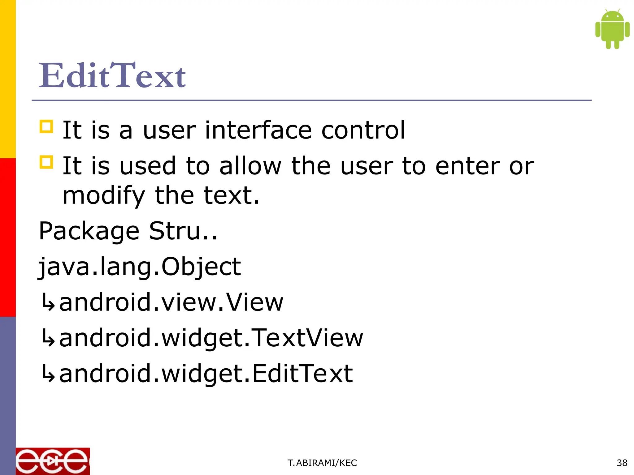 EditText
 It is a user interface control
 It is used to allow the user to enter or
modify the text.
Package Stru..
java.lang.Object
↳android.view.View
↳android.widget.TextView
↳android.widget.EditText
T.ABIRAMI/KEC 38
 