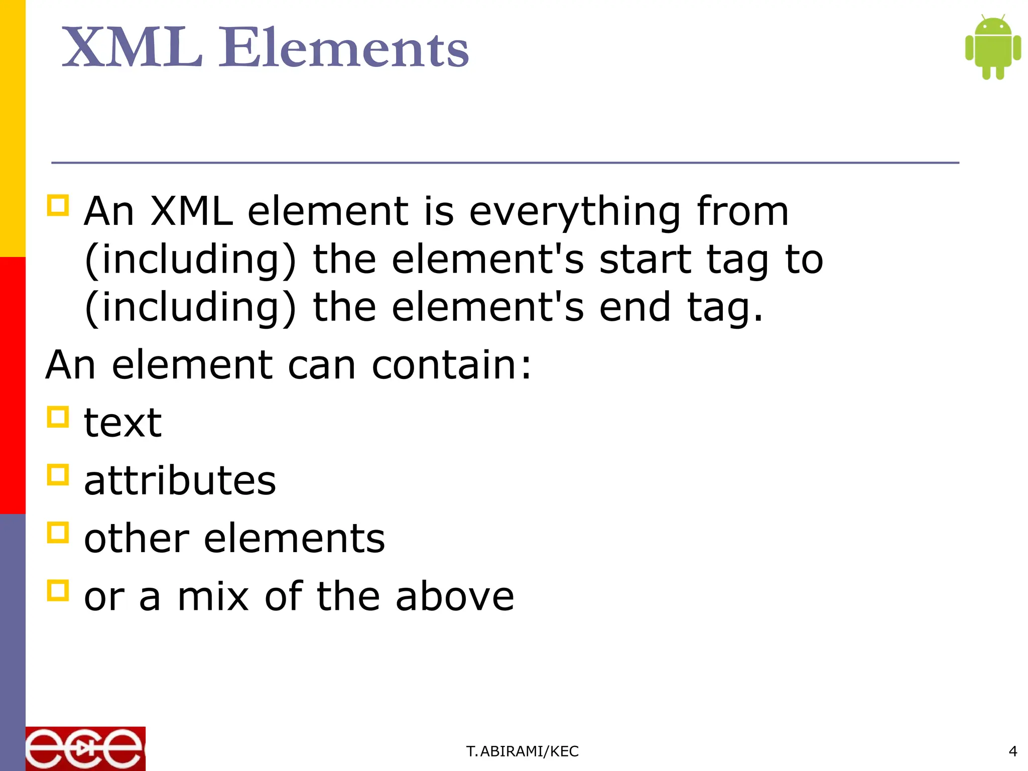XML Elements
 An XML element is everything from
(including) the element's start tag to
(including) the element's end tag.
An element can contain:
 text
 attributes
 other elements
 or a mix of the above
T.ABIRAMI/KEC 4
 