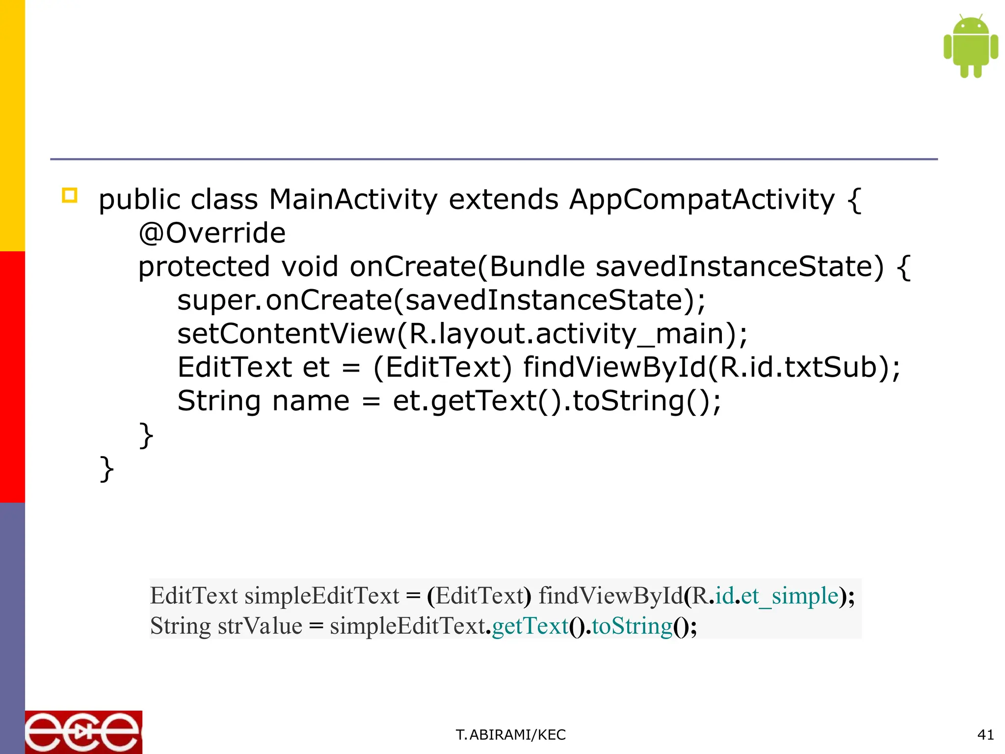  public class MainActivity extends AppCompatActivity {
@Override
protected void onCreate(Bundle savedInstanceState) {
super.onCreate(savedInstanceState);
setContentView(R.layout.activity_main);
EditText et = (EditText) findViewById(R.id.txtSub);
String name = et.getText().toString();
}
}
T.ABIRAMI/KEC 41
EditText simpleEditText = (EditText) findViewById(R.id.et_simple);
String strValue = simpleEditText.getText().toString();
 