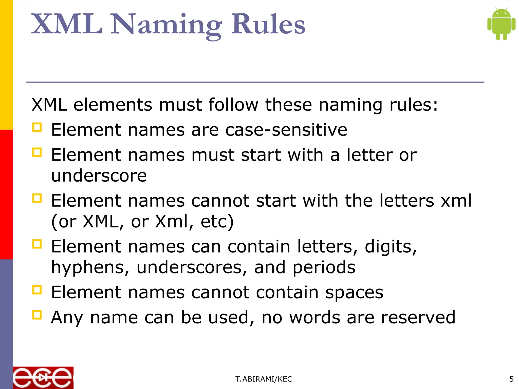 XML Naming Rules
XML elements must follow these naming rules:
 Element names are case-sensitive
 Element names must start with a letter or
underscore
 Element names cannot start with the letters xml
(or XML, or Xml, etc)
 Element names can contain letters, digits,
hyphens, underscores, and periods
 Element names cannot contain spaces
 Any name can be used, no words are reserved
T.ABIRAMI/KEC 5
 