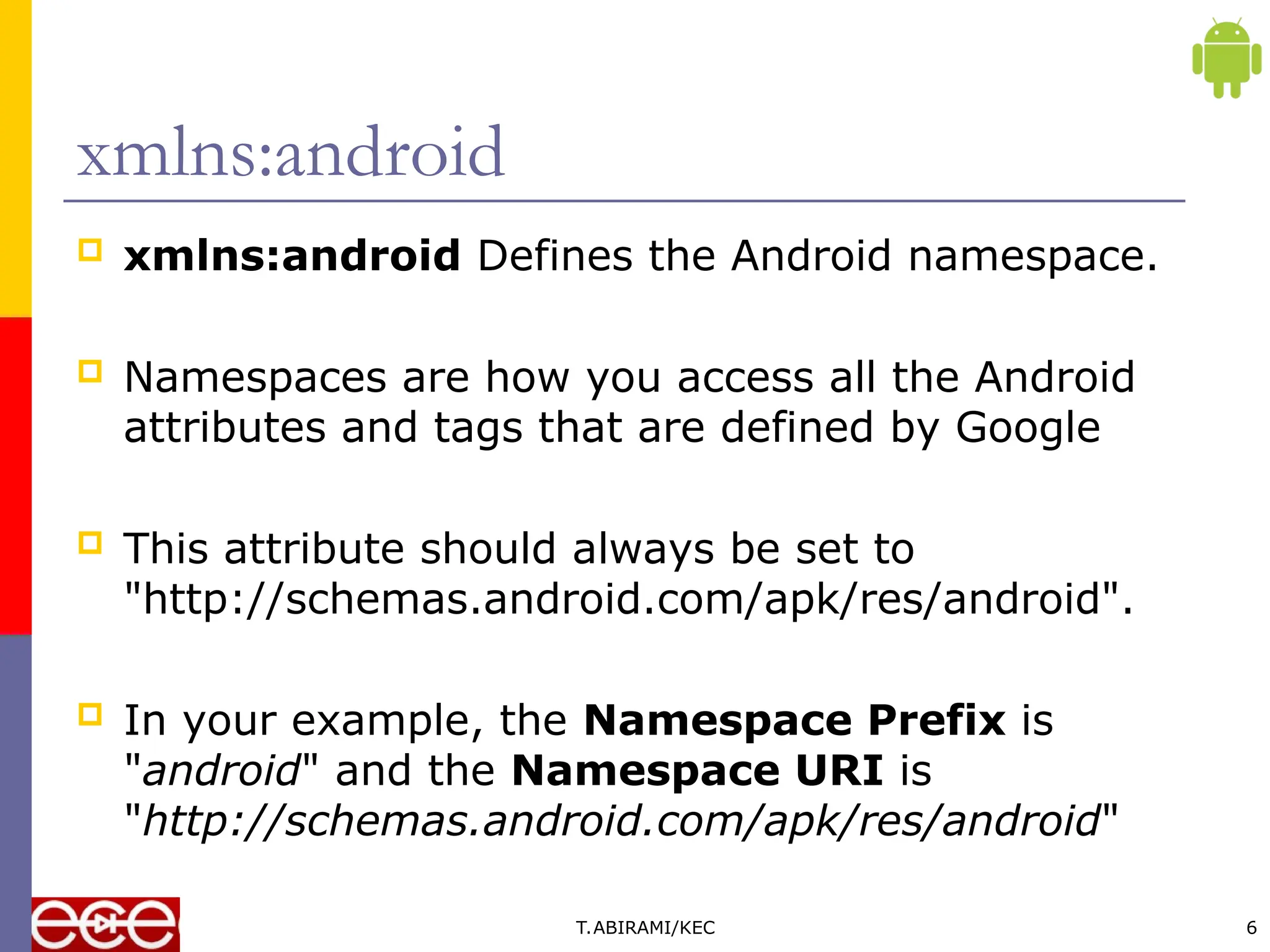  xmlns:android Defines the Android namespace.
 Namespaces are how you access all the Android
attributes and tags that are defined by Google
 This attribute should always be set to
"http://schemas.android.com/apk/res/android".
 In your example, the Namespace Prefix is
"android" and the Namespace URI is
"http://schemas.android.com/apk/res/android"
T.ABIRAMI/KEC 6
xmlns:android
 