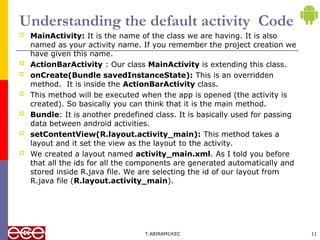 Understanding the default activity Code
 MainActivity: It is the name of the class we are having. It is also
named as your activity name. If you remember the project creation we
have given this name.
 ActionBarActivity : Our class MainActivity is extending this class.
 onCreate(Bundle savedInstanceState): This is an overridden
method. It is inside the ActionBarActivity class.
 This method will be executed when the app is opened (the activity is
created). So basically you can think that it is the main method.
 Bundle: It is another predefined class. It is basically used for passing
data between android activities.
 setContentView(R.layout.activity_main): This method takes a
layout and it set the view as the layout to the activity.
 We created a layout named activity_main.xml. As I told you before
that all the ids for all the components are generated automatically and
stored inside R.java file. We are selecting the id of our layout from
R.java file (R.layout.activity_main).
T.ABIRAMI/KEC 11
 