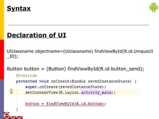 Syntax
Declaration of UI
UIclassname objectname=(Uiclassname) findViewById(R.id.UniqueUI
_ID);
Button button = (Button) findViewById(R.id.button_send);
 