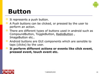 Button
 It represents a push button.
 A Push buttons can be clicked, or pressed by the user to
perform an action.
 There are different types of buttons used in android such as
CompoundButton, ToggleButton, RadioButton ,
ImageButton etc..
 Android buttons are GUI components which are sensible to
taps (clicks) by the user.
 It perform different actions or events like click event,
pressed event, touch event etc.
T.ABIRAMI/KEC 16
 