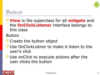 Button
 View is the superclass for all widgets and
the OnClickListener interface belongs to
this class
Button
 Create the button object
 Use OnClickListner to make it listen to the
user's click
 Use onClick to execute actions after the
user clicks the button
T.ABIRAMI/KEC 17
 