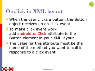 Onclick in XML layout
 When the user clicks a button, the Button
object receives an on-click event.
 To make click event work
add android:onClick attribute to the
Button element in your XML layout.
 The value for this attribute must be the
name of the method you want to call in
response to a click event.
T.ABIRAMI/KEC 19
 