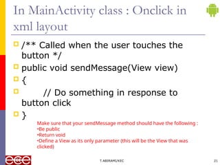 In MainActivity class : Onclick in
xml layout
 /** Called when the user touches the
button */
 public void sendMessage(View view)
 {
 // Do something in response to
button click
 }
T.ABIRAMI/KEC 21
Make sure that your sendMessage method should have the following :
•Be public
•Return void
•Define a View as its only parameter (this will be the View that was
clicked)
 