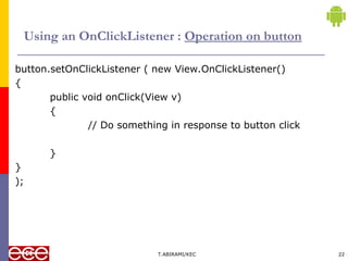 Using an OnClickListener : Operation on button
button.setOnClickListener ( new View.OnClickListener()
{
public void onClick(View v)
{
// Do something in response to button click
}
}
);
T.ABIRAMI/KEC 22
 