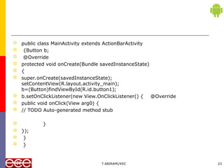  public class MainActivity extends ActionBarActivity
 {Button b;
 @Override
 protected void onCreate(Bundle savedInstanceState)
 {
 super.onCreate(savedInstanceState);
setContentView(R.layout.activity_main);
b=(Button)findViewById(R.id.button1);
 b.setOnClickListener(new View.OnClickListener() { @Override
 public void onClick(View arg0) {
 // TODO Auto-generated method stub
 }
 });
 }
 }
T.ABIRAMI/KEC 23
 