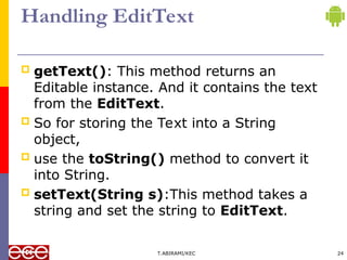 Handling EditText
 getText(): This method returns an
Editable instance. And it contains the text
from the EditText.
 So for storing the Text into a String
object,
 use the toString() method to convert it
into String.
 setText(String s):This method takes a
string and set the string to EditText.
T.ABIRAMI/KEC 24
 