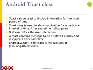 Android Toast class
 Toast can be used to display information for the short
period of time.
 Toast class is used to show notification for a particular
interval of time. After sometime it disappears.
 It doesn't block the user interaction.
 A toast contains message to be displayed quickly and
disappears after sometime.
 android.widget.Toast class is the subclass of
java.lang.Object class.
T.ABIRAMI/KEC 27
 