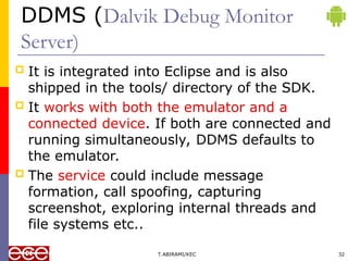 DDMS (Dalvik Debug Monitor
Server)
 It is integrated into Eclipse and is also
shipped in the tools/ directory of the SDK.
 It works with both the emulator and a
connected device. If both are connected and
running simultaneously, DDMS defaults to
the emulator.
 The service could include message
formation, call spoofing, capturing
screenshot, exploring internal threads and
file systems etc..
T.ABIRAMI/KEC 32
 