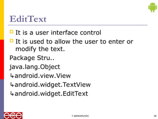 EditText
 It is a user interface control
 It is used to allow the user to enter or
modify the text.
Package Stru..
java.lang.Object
↳android.view.View
↳android.widget.TextView
↳android.widget.EditText
T.ABIRAMI/KEC 38
 