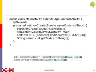  public class MainActivity extends AppCompatActivity {
@Override
protected void onCreate(Bundle savedInstanceState) {
super.onCreate(savedInstanceState);
setContentView(R.layout.activity_main);
EditText et = (EditText) findViewById(R.id.txtSub);
String name = et.getText().toString();
}
}
T.ABIRAMI/KEC 41
EditText simpleEditText = (EditText) findViewById(R.id.et_simple);
String strValue = simpleEditText.getText().toString();
 