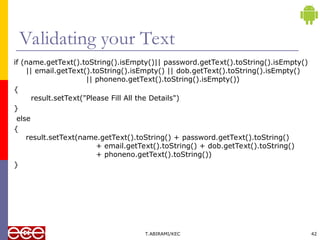 Validating your Text
if (name.getText().toString().isEmpty()|| password.getText().toString().isEmpty()
|| email.getText().toString().isEmpty() || dob.getText().toString().isEmpty()
|| phoneno.getText().toString().isEmpty())
{
result.setText("Please Fill All the Details")
}
else
{
result.setText(name.getText().toString() + password.getText().toString()
+ email.getText().toString() + dob.getText().toString()
+ phoneno.getText().toString())
}
T.ABIRAMI/KEC 42
 