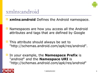  xmlns:android Defines the Android namespace.
 Namespaces are how you access all the Android
attributes and tags that are defined by Google
 This attribute should always be set to
"http://schemas.android.com/apk/res/android".
 In your example, the Namespace Prefix is
"android" and the Namespace URI is
"http://schemas.android.com/apk/res/android"
T.ABIRAMI/KEC 6
xmlns:android
 