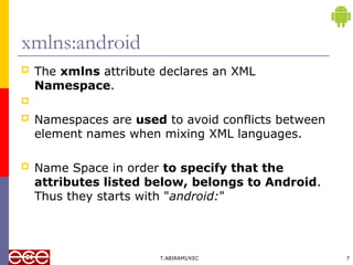 xmlns:android
 The xmlns attribute declares an XML
Namespace.

 Namespaces are used to avoid conflicts between
element names when mixing XML languages.
 Name Space in order to specify that the
attributes listed below, belongs to Android.
Thus they starts with "android:"
T.ABIRAMI/KEC 7
 