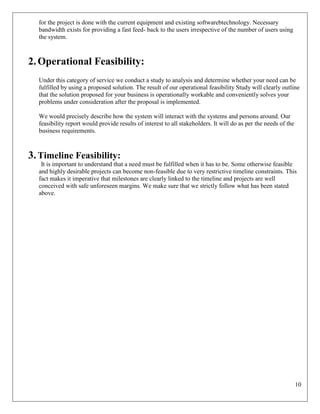 10
for the project is done with the current equipment and existing softwarebtechnology. Necessary
bandwidth exists for providing a fast feed- back to the users irrespective of the number of users using
the system.
2.Operational Feasibility:
Under this category of service we conduct a study to analysis and determine whether your need can be
fulfilled by using a proposed solution. The result of our operational feasibility Study will clearly outline
that the solution proposed for your business is operationally workable and conveniently solves your
problems under consideration after the proposal is implemented.
We would precisely describe how the system will interact with the systems and persons around. Our
feasibility report would provide results of interest to all stakeholders. It will do as per the needs of the
business requirements.
3.Timeline Feasibility:
It is important to understand that a need must be fulfilled when it has to be. Some otherwise feasible
and highly desirable projects can become non-feasible due to very restrictive timeline constraints. This
fact makes it imperative that milestones are clearly linked to the timeline and projects are well
conceived with safe unforeseen margins. We make sure that we strictly follow what has been stated
above.
 