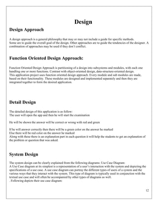 12
Design
Design Approach
A design approach is a general philosophy that may or may not include a guide for specific methods.
Some are to guide the overall goal of the design. Other approaches are to guide the tendencies of the designer. A
combination of approaches may be used if they don’t conflict.
Function Oriented Design Approach:
Function Oriented Design Approach is partitioning of a design into subsystems and modules, with each one
handling one or more functions. Contrast with object-oriented design, data-structure-oriented design.
This application project uses function oriented design approach. Every module and sub modules are made,
based on their functionality. These modules are designed and implemented separately and then they are
integrated together to form the desired application.
Detail Design
The detailed design of this application is as follow:
The user will open the app and then he will start the examination
He will be shown the answer will be correct or wrong with red and green
If he will answer correctly then there will be a green color on the answer he marked
Else there will be red color on the answer he marked
Along with these there is an explanation part in each question it will help the students to get an explanation of
the problem or question that was asked.
System Design
The system design can be clearly explained from the following diagrams: Use Case Diagram:
A Use Case diagram at its simplest is a representation of a user’s interaction with the system and depicting the
specifications of a use case. A use case diagram can portray the different types of users of a system and the
various ways that they interact with the system. This type of diagram is typically used in conjunction with the
textual use case and will often be accompanied by other types of diagrams as well.
. Following depicts their use case diagram:
 