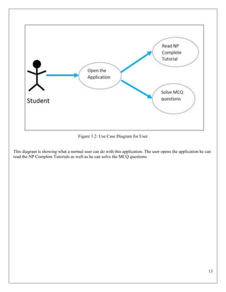 13
Figure 3.2: Use Case Diagram for User
This diagram is showing what a normal user can do with this application. The user opens the application he can
read the NP Complete Tutorials as well as he can solve the MCQ questions.
 