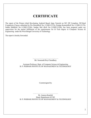 2
CERTIFICATE
The report of the Project titled Developing Android Based Apps Tutorial on NP, NP Complete, NP-Hard
Complexity Classes submitted by Piu Hazra(Roll No.:11500112176), Pushpa Kumari(Roll No.:11500112179),
Subha Deb(Roll No.:11500112188), Sudipa Shil (Roll No.:11500112190), has been prepared under my
supervision for the partial fulfillment of the requirements for B Tech degree in Computer Science &
Engineering under the West Bengal University of Technology
The report is hereby forwarded.
…………………………………….
Mr. Somenath Roy Choudhury
Assistant Professor, Dept. of Computer Science & Engineering
B. P. PODDAR INSTITUTE OF MANAGEMENT & TECHNOLOGY
Countersigned by
……………………………………
Dr. Ananya Kanjilal
Head, Department of CSE
B. P. PODDAR INSTITUTE OF MANAGEMENT & TECHNOLOGY
 