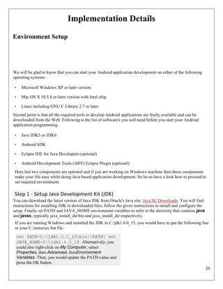 20
Implementation Details
Environment Setup
We will be glad to know that you can start your Android application development on either of the following
operating systems:
• Microsoft Windows XP or later version.
• Mac OS X 10.5.8 or later version with Intel chip.
• Linux including GNU C Library 2.7 or later.
Second point is that all the required tools to develop Android applications are freely available and can be
downloaded from the Web. Following is the list of software's you will need before you start your Android
application programming.
• Java JDK5 or JDK6
• Android SDK
• Eclipse IDE for Java Developers (optional)
• Android Development Tools (ADT) Eclipse Plugin (optional)
Here last two components are optional and if you are working on Windows machine then these components
make your life easy while doing Java based application development. So let us have a look how to proceed to
set required environment.
Step 1 - Setup Java Development Kit (JDK)
You can download the latest version of Java JDK from Oracle's Java site: Java SE Downloads. You will find
instructions for installing JDK in downloaded files, follow the given instructions to install and configure the
setup. Finally set PATH and JAVA_HOME environment variables to refer to the directory that contains java
and javac, typically java_install_dir/bin and java_install_dir respectively.
If you are running Windows and installed the JDK in C:jdk1.6.0_15, you would have to put the following line
in your C:autoexec.bat file.
set PATH=C:jdk1.6.0_15bin;%PATH% set
JAVA_HOME=C:jdk1.6.0_15 Alternatively, you
could also right-click on My Computer, select
Properties, then Advanced, thenEnvironment
Variables. Then, you would update the PATH value and
press the OK button.
 