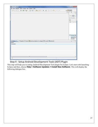 23
Step 4 - Setup Android Development Tools (ADT) Plugin
This step will help you in setting Android Development Tool plugin for Eclipse. Let's start with launching
Eclipse and then, choose Help > Software Updates > Install New Software. This will display the
following dialogue box.
 