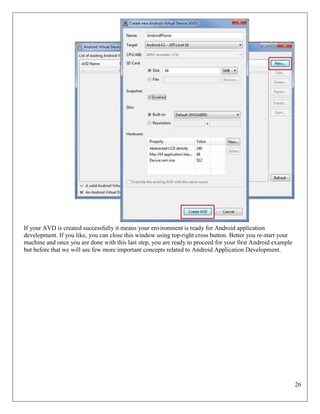 26
If your AVD is created successfully it means your environment is ready for Android application
development. If you like, you can close this window using top-right cross button. Better you re-start your
machine and once you are done with this last step, you are ready to proceed for your first Android example
but before that we will see few more important concepts related to Android Application Development.
 