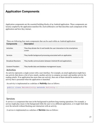 27
Application Components
Application components are the essential building blocks of an Android application. These components are
loosely coupled by the application manifest file AndroidManifest.xml that describes each component of the
application and how they interact.
There are following four main components that can be used within an Android application:
Components Description
Activities They they dictate the UI and handle the user interaction to the smartphone
screen
Services They handle background processing associated with an application.
Broadcast Receivers They handle communication between Android OS and applications.
Content Providers They handle data and database management issues.
Activities
An activity represents a single screen with a user interface. For example, an email application might have
one activity that shows a list of new emails, another activity to compose an email, and another activity for
reading emails. If an application has more than one activity, then one of them should be marked as the
activity that is presented when the application is launched.
An activity is implemented as a subclass of Activity class as follows:
public class MainActivity extends Activity {
}
Services
A service is a component that runs in the background to perform long-running operations. For example, a
service might play music in the background while the user is in a different application, or it might fetch data
over the network without blocking user interaction with an activity.
A service is implemented as a subclass of Service class as follows:
 