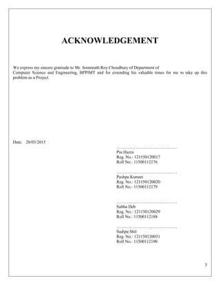 3
ACKNOWLEDGEMENT
We express my sincere gratitude to Mr. Somenath Roy Choudhury of Department of
Computer Science and Engineering, BPPIMT and for extending his valuable times for me to take up this
problem as a Project.
Date: 20/05/2015
……………………………………
Piu Hazra
Reg. No.: 121150120017
Roll No.: 11500112176
……………………………………
Pushpa Kumari
Reg. No.: 121150120020
Roll No.: 11500112179
……………………………………
Subha Deb
Reg. No.: 121150120029
Roll No.: 11500112188
……………………………………
Sudipa Shil
Reg. No.: 121150120031
Roll No.: 11500112190
 