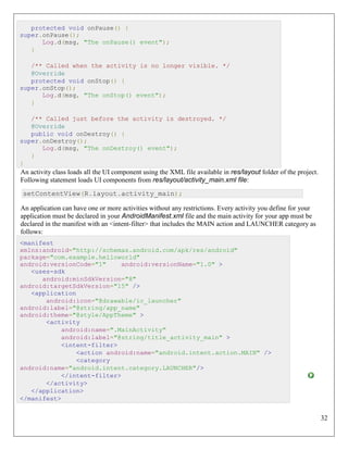 32
protected void onPause() {
super.onPause();
Log.d(msg, "The onPause() event");
}
/** Called when the activity is no longer visible. */
@Override
protected void onStop() {
super.onStop();
Log.d(msg, "The onStop() event");
}
/** Called just before the activity is destroyed. */
@Override
public void onDestroy() {
super.onDestroy();
Log.d(msg, "The onDestroy() event");
}
}
An activity class loads all the UI component using the XML file available in res/layout folder of the project.
Following statement loads UI components from res/layout/activity_main.xml file:
setContentView(R.layout.activity_main);
An application can have one or more activities without any restrictions. Every activity you define for your
application must be declared in your AndroidManifest.xml file and the main activity for your app must be
declared in the manifest with an <intent-filter> that includes the MAIN action and LAUNCHER category as
follows:
<manifest
xmlns:android="http://schemas.android.com/apk/res/android"
package="com.example.helloworld"
android:versionCode="1" android:versionName="1.0" >
<uses-sdk
android:minSdkVersion="8"
android:targetSdkVersion="15" />
<application
android:icon="@drawable/ic_launcher"
android:label="@string/app_name"
android:theme="@style/AppTheme" >
<activity
android:name=".MainActivity"
android:label="@string/title_activity_main" >
<intent-filter>
<action android:name="android.intent.action.MAIN" />
<category
android:name="android.intent.category.LAUNCHER"/>
</intent-filter>
</activity>
</application>
</manifest>
 