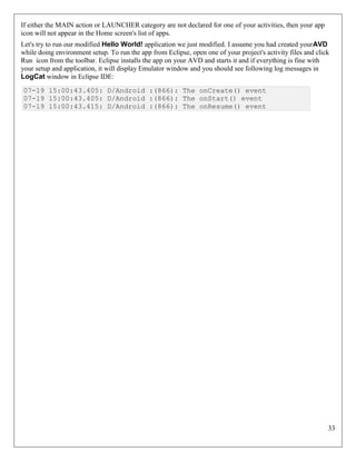 33
If either the MAIN action or LAUNCHER category are not declared for one of your activities, then your app
icon will not appear in the Home screen's list of apps.
Let's try to run our modified Hello World! application we just modified. I assume you had created yourAVD
while doing environment setup. To run the app from Eclipse, open one of your project's activity files and click
Run icon from the toolbar. Eclipse installs the app on your AVD and starts it and if everything is fine with
your setup and application, it will display Emulator window and you should see following log messages in
LogCat window in Eclipse IDE:
07-19 15:00:43.405: D/Android :(866): The onCreate() event
07-19 15:00:43.405: D/Android :(866): The onStart() event
07-19 15:00:43.415: D/Android :(866): The onResume() event
 