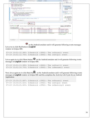 34
Let us try to click Red button in LogCat
window in Eclipse IDE:
07-19 15:01:10.995: D/Android :(866): The onPause() event
07-19 15:01:12.705: D/Android :(866): The onStop() event
Let us again try to click Menu button on the Android emulator and it will generate following events
messages in LogCat window in Eclipse IDE:
07-19 15:01:13.995: D/Android :(866): The onStart() event
07-19 15:01:14.705: D/Android :(866): The onResume() event
Next, let us again try to click Back button on the Android emulator and it will generate following events
messages in LogCat window in Eclipse IDE and this completes the Acitivity Life Cycle for an Android
Application.
07-19 15:33:15.687: D/Android :(992): The onPause() event
07-19 15:33:15.525: D/Android :(992): The onStop() event
07-19 15:33:15.525: D/Android :(992): The onDestroy() event
on the Android emulator and it will generate following events messages
 