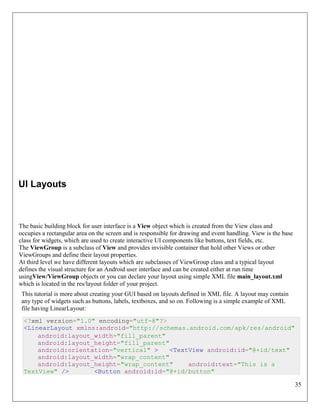 35
UI Layouts
The basic building block for user interface is a View object which is created from the View class and
occupies a rectangular area on the screen and is responsible for drawing and event handling. View is the base
class for widgets, which are used to create interactive UI components like buttons, text fields, etc.
The ViewGroup is a subclass of View and provides invisible container that hold other Views or other
ViewGroups and define their layout properties.
At third level we have different layouts which are subclasses of ViewGroup class and a typical layout
defines the visual structure for an Android user interface and can be created either at run time
usingView/ViewGroup objects or you can declare your layout using simple XML file main_layout.xml
which is located in the res/layout folder of your project.
This tutorial is more about creating your GUI based on layouts defined in XML file. A layout may contain
any type of widgets such as buttons, labels, textboxes, and so on. Following is a simple example of XML
file having LinearLayout:
<?xml version="1.0" encoding="utf-8"?>
<LinearLayout xmlns:android="http://schemas.android.com/apk/res/android"
android:layout_width="fill_parent"
android:layout_height="fill_parent"
android:orientation="vertical" > <TextView android:id="@+id/text"
android:layout_width="wrap_content"
android:layout_height="wrap_content" android:text="This is a
TextView" /> <Button android:id="@+id/button"
 