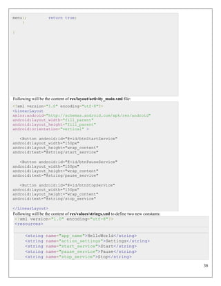 38
menu); return true;
}
}
Following will be the content of res/layout/activity_main.xml file:
<?xml version="1.0" encoding="utf-8"?>
<LinearLayout
xmlns:android="http://schemas.android.com/apk/res/android"
android:layout_width="fill_parent"
android:layout_height="fill_parent"
android:orientation="vertical" >
<Button android:id="@+id/btnStartService"
android:layout_width="150px"
android:layout_height="wrap_content"
android:text="@string/start_service"
<Button android:id="@+id/btnPauseService"
android:layout_width="150px"
android:layout_height="wrap_content"
android:text="@string/pause_service"
<Button android:id="@+id/btnStopService"
android:layout_width="150px"
android:layout_height="wrap_content"
android:text="@string/stop_service"
</LinearLayout>
Following will be the content of res/values/strings.xml to define two new constants:
<?xml version="1.0" encoding="utf-8"?>
<resources>
<string name="app_name">HelloWorld</string>
<string name="action_settings">Settings</string>
<string name="start_service">Start</string>
<string name="pause_service">Pause</string>
<string name="stop_service">Stop</string>
 
