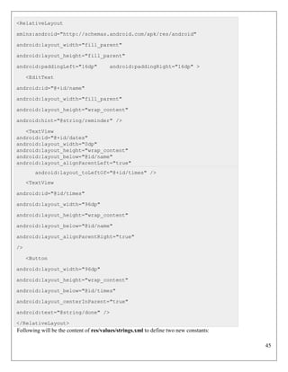 45
<RelativeLayout
xmlns:android="http://schemas.android.com/apk/res/android"
android:layout_width="fill_parent"
android:layout_height="fill_parent"
android:paddingLeft="16dp" android:paddingRight="16dp" >
<EditText
android:id="@+id/name"
android:layout_width="fill_parent"
android:layout_height="wrap_content"
android:hint="@string/reminder" />
<TextView
android:id="@+id/dates"
android:layout_width="0dp"
android:layout_height="wrap_content"
android:layout_below="@id/name"
android:layout_alignParentLeft="true"
android:layout_toLeftOf="@+id/times" />
<TextView
android:id="@id/times"
android:layout_width="96dp"
android:layout_height="wrap_content"
android:layout_below="@id/name"
android:layout_alignParentRight="true"
/>
<Button
android:layout_width="96dp"
android:layout_height="wrap_content"
android:layout_below="@id/times"
android:layout_centerInParent="true"
android:text="@string/done" />
</RelativeLayout>
Following will be the content of res/values/strings.xml to define two new constants:
 