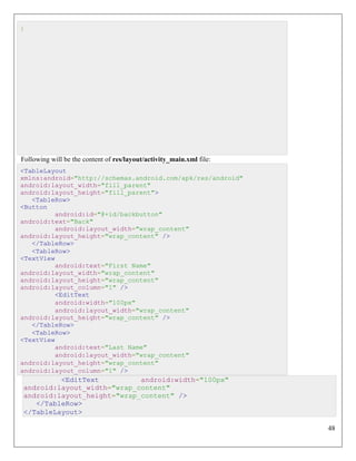 48
}
Following will be the content of res/layout/activity_main.xml file:
<TableLayout
xmlns:android="http://schemas.android.com/apk/res/android"
android:layout_width="fill_parent"
android:layout_height="fill_parent">
<TableRow>
<Button
android:id="@+id/backbutton"
android:text="Back"
android:layout_width="wrap_content"
android:layout_height="wrap_content" />
</TableRow>
<TableRow>
<TextView
android:text="First Name"
android:layout_width="wrap_content"
android:layout_height="wrap_content"
android:layout_column="1" />
<EditText
android:width="100px"
android:layout_width="wrap_content"
android:layout_height="wrap_content" />
</TableRow>
<TableRow>
<TextView
android:text="Last Name"
android:layout_width="wrap_content"
android:layout_height="wrap_content"
android:layout_column="1" />
<EditText android:width="100px"
android:layout_width="wrap_content"
android:layout_height="wrap_content" />
</TableRow>
</TableLayout>
 