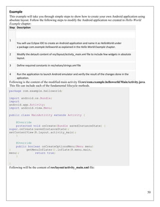 50
Example
This example will take you through simple steps to show how to create your own Android application using
absolute layout. Follow the following steps to modify the Android application we created in Hello World
Example chapter:
Step Description
1
You will use Eclipse IDE to create an Android application and name it as HelloWorld under
a package com.example.helloworld as explained in the Hello World Example chapter.
2 Modify the detault content of res/layout/activity_main.xml file to include few widgets in absolute
layout.
3 Define required constants in res/values/strings.xml file
4 Run the application to launch Android emulator and verify the result of the changes done in the
aplication.
Following is the content of the modified main activity filesrc/com.example.helloworld/MainActivity.java.
This file can include each of the fundamental lifecycle methods.
package com.example.helloworld;
import android.os.Bundle;
import
android.app.Activity;
import android.view.Menu;
public class MainActivity extends Activity {
@Override
protected void onCreate(Bundle savedInstanceState) {
super.onCreate(savedInstanceState);
setContentView(R.layout.activity_main);
}
@Override
public boolean onCreateOptionsMenu(Menu menu)
{ getMenuInflater().inflate(R.menu.main,
menu); return true;
}
}
Following will be the content of res/layout/activity_main.xml file:
 