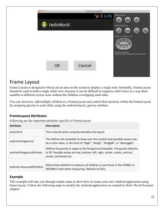 52
Frame Layout
Frame Layout is designed to block out an area on the screen to display a single item. Generally, FrameLayout
should be used to hold a single child view, because it can be difficult to organize child views in a way that's
scalable to different screen sizes without the children overlapping each other.
You can, however, add multiple children to a FrameLayout and control their position within the FrameLayout
by assigning gravity to each child, using the android:layout_gravity attribute.
FrameLayout Attributes
Following are the important attributes specific to FrameLayout:
Attribute Description
android:id This is the ID which uniquely identifies the layout.
android:foreground
This defines the drawable to draw over the content and possible values may
be a color value, in the form of "#rgb", "#argb", "#rrggbb", or "#aarrggbb".
android:foregroundGravity
Defines the gravity to apply to the foreground drawable. The gravity defaults
to fill. Possible values are top, bottom, left, right, center, center_vertical,
center_horizontal etc.
android:measureAllChildren
Determines whether to measure all children or just those in the VISIBLE or
INVISIBLE state when measuring. Defaults to false.
Example
This example will take you through simple steps to show how to create your own Android application using
frame layout. Follow the following steps to modify the Android application we created in Hello World Example
chapter:
 