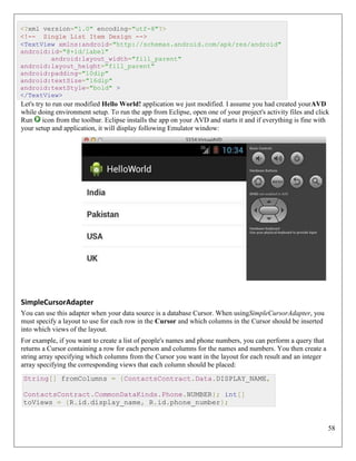 58
<?xml version="1.0" encoding="utf-8"?>
<!-- Single List Item Design -->
<TextView xmlns:android="http://schemas.android.com/apk/res/android"
android:id="@+id/label"
android:layout_width="fill_parent"
android:layout_height="fill_parent"
android:padding="10dip"
android:textSize="16dip"
android:textStyle="bold" >
</TextView>
Let's try to run our modified Hello World! application we just modified. I assume you had created yourAVD
while doing environment setup. To run the app from Eclipse, open one of your project's activity files and click
Run icon from the toolbar. Eclipse installs the app on your AVD and starts it and if everything is fine with
your setup and application, it will display following Emulator window:
SimpleCursorAdapter
You can use this adapter when your data source is a database Cursor. When usingSimpleCursorAdapter, you
must specify a layout to use for each row in the Cursor and which columns in the Cursor should be inserted
into which views of the layout.
For example, if you want to create a list of people's names and phone numbers, you can perform a query that
returns a Cursor containing a row for each person and columns for the names and numbers. You then create a
string array specifying which columns from the Cursor you want in the layout for each result and an integer
array specifying the corresponding views that each column should be placed:
String[] fromColumns = {ContactsContract.Data.DISPLAY_NAME,
ContactsContract.CommonDataKinds.Phone.NUMBER}; int[]
toViews = {R.id.display_name, R.id.phone_number};
 