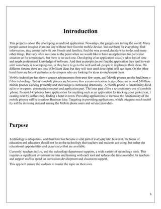6
Introduction
This project is about the developing an android application. Nowadays, the gadgets are rolling the world. Many
people cannot imagine even one day without their favorite mobile device. We use them for everything: find
information, stay connected with our friends and families, find the way around, decide what to do, and many
other things. But very often we come to the point when we would like to have an application for particular
situation or for certain need, but there is no such one. Developing of an application usually takes lots of time
and needs professional knowledge of software. And then as people do not find the application they tend to wait
until somebody is developing one, or they have to go to the web and ask people to implement their ideas. On
different forums there are tons of brilliant ideas but they will wait until developers will see them. On the other
hand there are lots of enthusiastic developers who are looking for ideas to implement them.
Mobile technology has shown greater advancement from past few years, and Mobile phones are the backbone o
f this technology. Today’s mobile phones are lot more than a communication device, there are around 2‐Billion
mobile phones working presently and their usage is increasing drastically. A mobile phone is functionally divid
ed in to two parts: communication part and application part. The later part offers a revolutionary use of a mobile
phone. Present 3‐G phones have applications for anything such as an application for tracking your parked car, l
ocating near by coffee shop, finding a hotel in town. Providing applications to increase the functionality of the
mobile phones will be a serious Business idea. Targeting in providing applications, which integrate much usabil
ity will be in strong demand among the Mobile phone users and service providers.
Purpose
Technology is ubiquitous, and therefore has become a vital part of everyday life; however, the focus of
education and educators should not be on the technology that teachers and students are using, but rather the
educational opportunities and experiences that are available.
Currently, teachers utilize, and the technology department supports, a wide variety of technology tools. This
requires a significant investment in time and training with each tool and reduces the time available for teachers
and support staff to spend on curriculum development and classroom support.
This app will ensure the students to master the topic on their own.
 