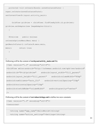 61
protected void onCreate(Bundle savedInstanceState) {
super.onCreate(savedInstanceState);
setContentView(R.layout.activity_main);
GridView gridview = (GridView) findViewById(R.id.gridview);
gridview.setAdapter(new ImageAdapter(this));
}
@Override public boolean
onCreateOptionsMenu(Menu menu) {
getMenuInflater().inflate(R.menu.main,
menu); return true;
}
}
Following will be the content of res/layout/activity_main.xml file:
<?xml version="1.0" encoding="utf-8"?>
<GridView xmlns:android="http://schemas.android.com/apk/res/android"
android:id="@+id/gridview" android:layout_width="fill_parent"
android:layout_height="fill_parent" android:columnWidth="90dp"
android:numColumns="auto_fit" android:verticalSpacing="10dp"
android:horizontalSpacing="10dp"
android:stretchMode="columnWidth" android:gravity="center"
/>
Following will be the content of res/values/strings.xml to define two new constants:
<?xml version="1.0" encoding="utf-8"?>
<resources>
<string name="app_name">HelloWorld</string>
<string name="action_settings">Settings</string>
 