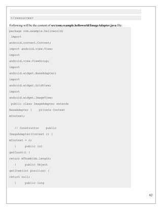 62
</resources>
Following will be the content of src/com.example.helloworld/ImageAdapter.java file:
package com.example.helloworld;
import
android.content.Context;
import android.view.View;
import
android.view.ViewGroup;
import
android.widget.BaseAdapter;
import
android.widget.GridView;
import
android.widget.ImageView;
public class ImageAdapter extends
BaseAdapter { private Context
mContext;
// Constructor public
ImageAdapter(Context c) {
mContext = c;
} public int
getCount() {
return mThumbIds.length;
} public Object
getItem(int position) {
return null;
} public long
 