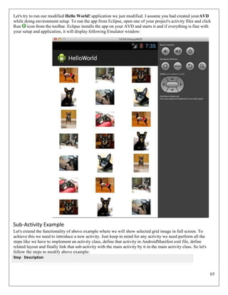 65
Let's try to run our modified Hello World! application we just modified. I assume you had created yourAVD
while doing environment setup. To run the app from Eclipse, open one of your project's activity files and click
Run icon from the toolbar. Eclipse installs the app on your AVD and starts it and if everything is fine with
your setup and application, it will display following Emulator window:
Sub-Activity Example
Let's extend the functionality of above example where we will show selected grid image in full screen. To
achieve this we need to introduce a new activity. Just keep in mind for any activity we need perform all the
steps like we have to implement an activity class, define that activity in AndroidManifest.xml file, define
related layout and finally link that sub-activity with the main activity by it in the main activity class. So let's
follow the steps to modify above example:
Step Description
 
