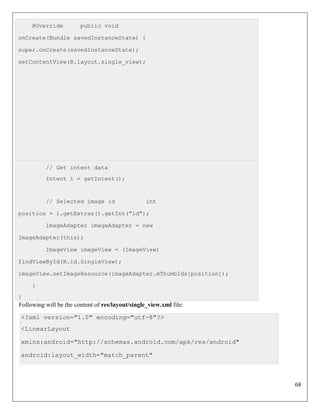 68
@Override public void
onCreate(Bundle savedInstanceState) {
super.onCreate(savedInstanceState);
setContentView(R.layout.single_view);
// Get intent data
Intent i = getIntent();
// Selected image id int
position = i.getExtras().getInt("id");
ImageAdapter imageAdapter = new
ImageAdapter(this);
ImageView imageView = (ImageView)
findViewById(R.id.SingleView);
imageView.setImageResource(imageAdapter.mThumbIds[position]);
}
}
Following will be the content of res/layout/single_view.xml file:
<?xml version="1.0" encoding="utf-8"?>
<LinearLayout
xmlns:android="http://schemas.android.com/apk/res/android"
android:layout_width="match_parent"
 