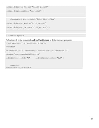 69
android:layout_height="match_parent"
android:orientation="vertical" >
<ImageView android:id="@+id/SingleView"
android:layout_width="fill_parent"
android:layout_height="fill_parent"/>
</LinearLayout>
Following will be the content of AndroidManifest.xml to define two new constants:
<?xml version="1.0" encoding="utf-8"?>
<manifest
xmlns:android="http://schemas.android.com/apk/res/android"
package="com.example.helloworld"
android:versionCode="1" android:versionName="1.0" >
<uses-sdk
android:minSdkVersion="8"
 